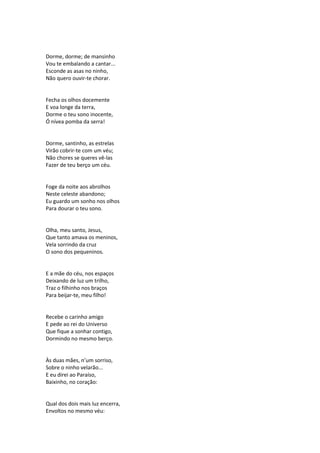Dorme, dorme; de mansinho
Vou te embalando a cantar...
Esconde as asas no ninho,
Não quero ouvir-te chorar.
Fecha os olhos docemente
E voa longe da terra,
Dorme o teu sono inocente,
Ó nívea pomba da serra!
Dorme, santinho, as estrelas
Virão cobrir-te com um véu;
Não chores se queres vê-las
Fazer de teu berço um céu.
Foge da noite aos abrolhos
Neste celeste abandono;
Eu guardo um sonho nos olhos
Para dourar o teu sono.
Olha, meu santo, Jesus,
Que tanto amava os meninos,
Vela sorrindo da cruz
O sono dos pequeninos.
E a mãe do céu, nos espaços
Deixando de luz um trilho,
Traz o filhinho nos braços
Para beijar-te, meu filho!
Recebe o carinho amigo
E pede ao rei do Universo
Que fique a sonhar contigo,
Dormindo no mesmo berço.
Às duas mães, n’um sorriso,
Sobre o ninho velarão...
E eu direi ao Paraíso,
Baixinho, no coração:
Qual dos dois mais luz encerra,
Envoltos no mesmo véu:
 