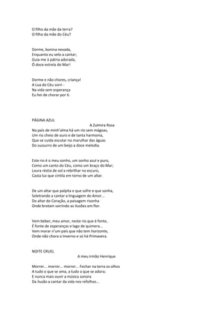 O filho da mãe da terra?
O filho da mãe do Céu?
Dorme, bonina nevada,
Enquanto eu velo a cantar;
Guia-me à pátria adorada,
Ó doce estrela do Mar!
Dorme e não chores, criança!
A Lua do Céu sorri -
Na vida sem esperança
Eu hei de chorar por ti.
PÁGINA AZUL
A Zulmira Rosa
No país de minh’alma há um rio sem mágoas,
Um rio cheio de ouro e de tanta harmonia,
Que se cuida escutar no marulhar das águas
Do sussurro de um beijo a doce melodia.
Este rio é o meu sonho, um sonho azul e puro,
Como um canto do Céu, como um braço do Mar;
Loura réstia de sol a rebrilhar no escuro,
Casta luz que cintila em torno de um altar.
De um altar que palpita e que sofre e que sonha,
Soletrando a cantar a linguagem do Amor...
Do altar do Coração, a paisagem risonha
Onde brotam sorrindo as ilusões em flor.
Vem beber, meu amor, neste rio que é fonte,
É fonte de esperanças e lago de quimera...
Vem morar n’um país que não tem horizonte,
Onde não chora o Inverno e só há Primavera.
NOITE CRUEL
A meu irmão Henrique
Morrer... morrer... morrer... Fechar na terra os olhos
A tudo o que se ama, a tudo o que se adora;
E nunca mais ouvir a música sonora
Da ilusão a cantar da vida nos refolhos...
 