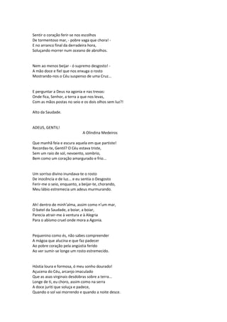Sentir o coração ferir-se nos escolhos
De tormentoso mar, - pobre vaga que chora! -
E no arranco final da derradeira hora,
Soluçando morrer num oceano de abrolhos.
Nem ao menos beijar - ó supremo desgosto! -
A mão doce e fiel que nos enxuga o rosto
Mostrando-nos o Céu suspenso de uma Cruz...
E perguntar a Deus na agonia e nas trevas:
Onde fica, Senhor, a terra a que nos levas,
Com as mãos postas no seio e os dois olhos sem luz?!
Alto da Saudade.
ADEUS, GENTIL!
A Olindina Medeiros
Que manhã feia e escura aquela em que partiste!
Recordas-te, Gentil? O Céu estava triste,
Sem um raio de sol, nevoento, sombrio,
Bem como um coração amargurado e frio...
Um sorriso divino inundava-te o rosto
De inocência e de luz... e eu sentia o Desgosto
Ferir-me o seio, enquanto, a beijar-te, chorando,
Meu lábio estremecia um adeus murmurando.
Ah! dentro de minh’alma, assim como n’um mar,
O batel da Saudade, a boiar, a boiar,
Parecia atrair-me à ventura e à Alegria
Para o abismo cruel onde mora a Agonia.
Pequenino como és, não sabes compreender
A mágoa que alucina e que faz padecer
Ao pobre coração pela angústia ferido
Ao ver sumir-se longe um rosto estremecido.
Hóstia loura e formosa, ó meu sonho dourado!
Açucena do Céu, arcanjo imaculado
Que as asas virginais desdobras sobre a terra...
Longe de ti, eu choro, assim como na serra
A doce juriti que soluça e padece,
Quando o sol vai morrendo e quando a noite desce.
 