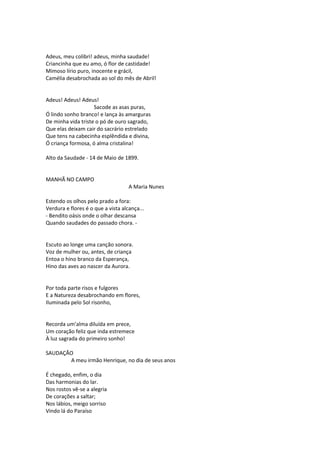 Adeus, meu colibri! adeus, minha saudade!
Criancinha que eu amo, ó flor de castidade!
Mimoso lírio puro, inocente e grácil,
Camélia desabrochada ao sol do mês de Abril!
Adeus! Adeus! Adeus!
Sacode as asas puras,
Ó lindo sonho branco! e lança às amarguras
De minha vida triste o pó de ouro sagrado,
Que elas deixam cair do sacrário estrelado
Que tens na cabecinha esplêndida e divina,
Ó criança formosa, ó alma cristalina!
Alto da Saudade - 14 de Maio de 1899.
MANHÃ NO CAMPO
A Maria Nunes
Estendo os olhos pelo prado a fora:
Verdura e flores é o que a vista alcança...
- Bendito oásis onde o olhar descansa
Quando saudades do passado chora. -
Escuto ao longe uma canção sonora.
Voz de mulher ou, antes, de criança
Entoa o hino branco da Esperança,
Hino das aves ao nascer da Aurora.
Por toda parte risos e fulgores
E a Natureza desabrochando em flores,
Iluminada pelo Sol risonho,
Recorda um’alma diluída em prece,
Um coração feliz que inda estremece
À luz sagrada do primeiro sonho!
SAUDAÇÃO
A meu irmão Henrique, no dia de seus anos
É chegado, enfim, o dia
Das harmonias do lar.
Nos rostos vê-se a alegria
De corações a saltar;
Nos lábios, meigo sorriso
Vindo lá do Paraíso
 