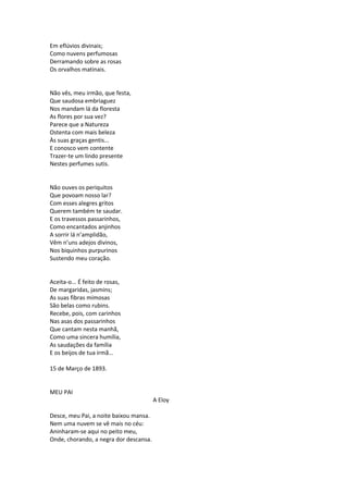 Em eflúvios divinais;
Como nuvens perfumosas
Derramando sobre as rosas
Os orvalhos matinais.
Não vês, meu irmão, que festa,
Que saudosa embriaguez
Nos mandam lá da floresta
As flores por sua vez?
Parece que a Natureza
Ostenta com mais beleza
Às suas graças gentis...
E conosco vem contente
Trazer-te um lindo presente
Nestes perfumes sutis.
Não ouves os periquitos
Que povoam nosso lar?
Com esses alegres gritos
Querem também te saudar.
E os travessos passarinhos,
Como encantados anjinhos
A sorrir lá n’amplidão,
Vêm n’uns adejos divinos,
Nos biquinhos purpurinos
Sustendo meu coração.
Aceita-o... É feito de rosas,
De margaridas, jasmins;
As suas fibras mimosas
São belas como rubins.
Recebe, pois, com carinhos
Nas asas dos passarinhos
Que cantam nesta manhã,
Como uma sincera humília,
As saudações da família
E os beijos de tua irmã...
15 de Março de 1893.
MEU PAI
A Eloy
Desce, meu Pai, a noite baixou mansa.
Nem uma nuvem se vê mais no céu:
Aninharam-se aqui no peito meu,
Onde, chorando, a negra dor descansa.
 
