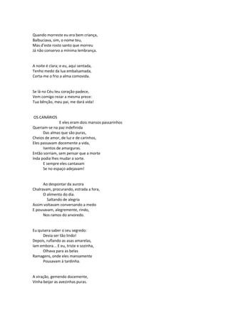 Quando morreste eu era bem criança,
Balbuciava, sim, o nome teu,
Mas d’este rosto santo que morreu
Já não conservo a mínima lembrança.
A noite é clara; e eu, aqui sentada,
Tenho medo da lua embalsamada,
Corta-me o frio a alma comovida.
Se lá no Céu teu coração padece,
Vem comigo rezar a mesma prece:
Tua bênção, meu pai, me dará vida!
OS CANÁRIOS
E eles eram dois mansos passarinhos
Queriam-se na paz indefinida
Das almas que são puras,
Cheios de amor, de luz e de carinhos,
Eles passavam docemente a vida,
Isentos de amarguras.
Então sorriam, sem pensar que a morte
Inda podia lhes mudar a sorte.
E sempre eles cantavam
Se no espaço adejavam!
Ao despontar da aurora
Chalravam, procurando, estrada a fora,
O alimento do dia.
Saltando de alegria
Assim voltavam conversando a medo
E pousavam, alegremente, rindo,
Nos ramos do arvoredo.
Eu quisera saber o seu segredo:
Devia ser tão lindo!
Depois, ruflando as asas amarelas,
Iam embora... E eu, triste e sozinha,
Olhava para as belas
Ramagens, onde eles mansamente
Pousavam à tardinha.
A viração, gemendo docemente,
Vinha beijar as avezinhas puras.
 