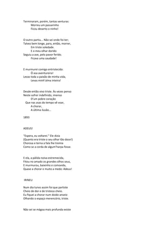 Terminaram, porém, tantas venturas:
Morreu um passarinho
Ficou deserto o ninho!
O outro partiu... Não sei onde foi ter;
Talvez bem longe, para, então, morrer,
Em triste soledade.
E o meu olhar dorido
Seguiu a ave, pelo pavor ferido.
Ficava uma saudade!
E murmurei comigo entristecida:
Ó asa aventureira!
Levas toda a paixão de minha vida,
Levas minh’alma inteira!
Desde então vivo triste. Às vezes penso
Neste sofrer indefinido, imenso
D’um pobre coração
Que nas asas do tempo vê voar,
A chorar,
A última ilusão...
1893
ADEUS!
“Espera, eu voltarei.” Ele dizia
(Quanto era triste o seu olhar tão doce!)
Chorosa e terna a fala lhe tremia
Como se a corda de algum’harpa fosse.
E ela, a pálida noiva estremecida,
Fitou no amado os grandes olhos seus,
E murmurou, baixinho e comovida,
Quase a chorar e muito a medo: Adeus!
IRINEU
Num dia turvo assim foi que partiste
Cheio de dor e de tristeza cheio.
Eu fiquei a chorar num doido anseio
Olhando o espaço merencório, triste.
Não sei se mágoa mais profunda existe
 