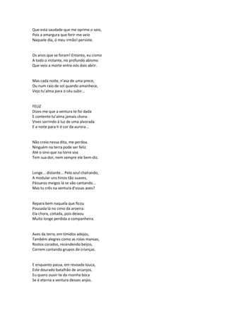 Que esta saudade que me oprime o seio,
Pois a amargura que ferir-me veio
Naquele dia, ó meu irmão! persiste.
Os anos que se foram! Entanto, eu cismo
A todo o instante, no profundo abismo
Que veio a morte entre nós dois abrir.
Mas cada noite, n’asa de uma prece,
Ou num raio de sol quando amanhece,
Vejo tu’alma para o céu subir...
FELIZ
Dizes-me que a ventura te foi dada
E contente tu’alma jamais chora:
Vives sorrindo à luz de uma alvorada
E a noite para ti é cor da aurora...
Não creio nessa dita, me perdoa.
Ninguém na terra pode ser feliz.
Até o sino que na torre soa
Tem sua dor, nem sempre ele bem-diz.
Longe... distante... Pelo azul chalrando,
A modular uns hinos tão suaves,
Pássaros meigos lá se vão cantando...
Mas tu crês na ventura d’essas aves?
Repara bem naquela que ficou
Pousada lá no cimo da aroeira:
Ela chora, coitada, pois deixou
Muito longe perdida a companheira.
Aves da terra, em tímidos adejos,
Também alegres como as rolas mansas,
Rostos corados, recendendo beijos,
Correm cantando grupos de crianças.
E enquanto passa, em revoada louca,
Este dourado batalhão de arcanjos,
Eu quero ouvir-te da risonha boca
Se é eterna a ventura desses anjos.
 