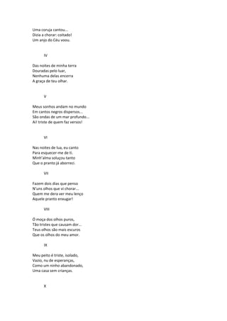 Uma coruja cantou...
Dizia a chorar: coitado!
Um anjo do Céu voou.
IV
Das noites de minha terra
Douradas pelo luar,
Nenhuma delas encerra
A graça de teu olhar.
V
Meus sonhos andam no mundo
Em cantos negros dispersos...
São ondas de um mar profundo...
Ai! triste de quem faz versos!
VI
Nas noites de lua, eu canto
Para esquecer-me de ti.
Minh’alma soluçou tanto
Que o pranto já aborreci.
VII
Fazem dois dias que penso
N’uns olhos que vi chorar...
Quem me dera ver meu lenço
Aquele pranto enxugar!
VIII
Ó moça dos olhos puros,
Tão tristes que causam dor...
Teus olhos são mais escuros
Que os olhos do meu amor.
IX
Meu peito é triste, isolado,
Vazio, nu de esperanças,
Como um ninho abandonado,
Uma casa sem crianças.
X
 