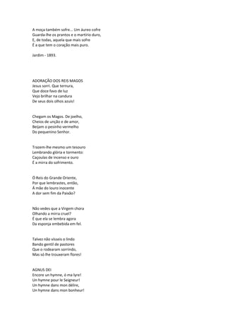 A moça também sofre... Um áureo cofre
Guarda-lhe os prantos e o martírio duro,
E, de todas, aquela que mais sofre
É a que tem o coração mais puro.
Jardim - 1893.
ADORAÇÃO DOS REIS MAGOS
Jesus sorri. Que ternura,
Que doce favo de luz
Vejo brilhar na candura
De seus dois olhos azuis!
Chegam os Magos. De joelho,
Cheios de unção e de amor,
Beijam o pesinho vermelho
Do pequenino Senhor.
Trazem-lhe mesmo um tesouro
Lembrando glória e tormento:
Caçoulas de incenso e ouro
É a mirra do sofrimento.
Ó Reis do Grande Oriente,
Por que lembrastes, então,
Á mãe do louro inocente
A dor sem fim da Paixão?
Não vedes que a Virgem chora
Olhando a mirra cruel?
É que ela se lembra agora
Da esponja embebida em fel.
Talvez não vísseis o lindo
Bando gentil de pastores
Que o rodearam sorrindo,
Mas só lhe trouxeram flores!
AGNUS DEI
Encore un hymne, ó ma lyre!
Un hymne pour le Seigneur!
Un hymne dans mon délire,
Un hymne dans mon bonheur!
 