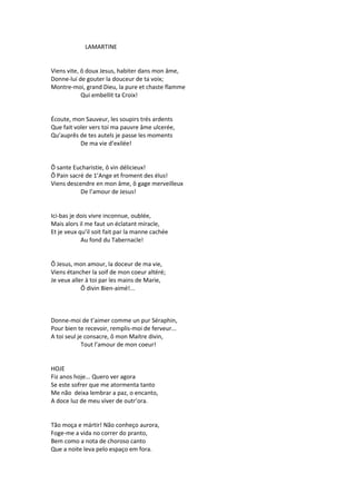 LAMARTINE
Viens vite, ô doux Jesus, habiter dans mon âme,
Donne-lui de gouter la douceur de ta voix;
Montre-moi, grand Dieu, la pure et chaste flamme
Qui embellit ta Croix!
Écoute, mon Sauveur, les soupirs trés ardents
Que fait voler vers toi ma pauvre âme ulcerée,
Qu’auprês de tes autels je passe les moments
De ma vie d’exilée!
Ô sante Eucharistie, ô vin délicieux!
Ô Pain sacré de 1’Ange et froment des élus!
Viens descendre en mon âme, ô gage merveilleux
De l’amour de Jesus!
Ici-bas je dois vivre inconnue, oublée,
Mais alors il me faut un éclatant miracle,
Et je veux qu’il soit fait par la manne cachée
Au fond du Tabernacle!
Ô Jesus, mon amour, la doceur de ma vie,
Viens étancher la soif de mon coeur altéré;
Je veux aller à toi par les mains de Marie,
Ô divin Bien-aimé!...
Donne-moi de t’aimer comme un pur Séraphin,
Pour bien te recevoir, remplis-moi de ferveur...
A toi seul je consacre, ô mon Maitre divin,
Tout l’amour de mon coeur!
HOJE
Fiz anos hoje... Quero ver agora
Se este sofrer que me atormenta tanto
Me não deixa lembrar a paz, o encanto,
A doce luz de meu viver de outr’ora.
Tão moça e mártir! Não conheço aurora,
Foge-me a vida no correr do pranto,
Bem como a nota de choroso canto
Que a noite leva pelo espaço em fora.
 