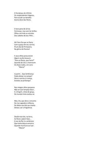 E Ela deixou do Infinito
Os resplendentes fulgores,
Para acudir ao bendito
Aceno doce das flores.
E teve pena de vê-las
Formosas, mas sem ter brilho:
Olhou sorrindo as estrelas
Dos cabelos de seu Filho...
Ah! fora Ela que as fizera
Com a graça de seu sorriso,
N’um dia de Primavera,
Na glória do Paraíso!
E seus olhos procuraram
Algum oculto tesouro:
“Para as flores, que faria?”
Quando do Céu a chamaram
Os Anjos todos, em coro:
“Maria!”
Ia partir... Que lembrança
Podia deixar no campo?
Dera o sorriso à criança,
Estrelas ao pirilampo!
Nos meigos olhos perpassa
Não sei que lampejo doce...
E a Virgem, cheia de graça,
Do mundo triste evolou-se.
Mas, Ela, que dera o encanto
Do riso sagrado à infância,
Da dobra azul de seu manto
Deixou cair a fragrância.
Desde esse dia, na terra,
As flores sabem falar...
A voz da flor é a ambrosia
Que tanta doçura encerra
Quando murmura ao luar:
“Maria!”
 