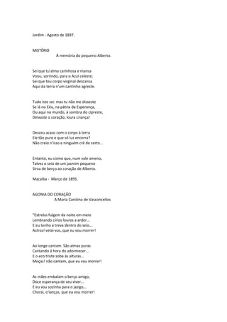 Jardim - Agosto de 1897.
MISTÉRIO
À memória do pequeno Alberto.
Sei que tu’alma carinhosa e mansa
Voou, sorrindo, para o Azul celeste;
Sei que teu corpo virginal descansa
Aqui da terra n’um cantinho agreste.
Tudo isto sei: mas tu não me disseste
Se lá no Céu, na pátria da Esperança,
Ou aqui no mundo, à sombra do cipreste,
Deixaste o coração, loura criança!
Desceu acaso com o corpo à terra
Ele tão puro e que só luz encerra?
Não creio n’isso e ninguém crê de certo...
Entanto, eu cismo que, num vale ameno,
Talvez o seio de um jasmim pequeno
Sirva de berço ao coração de Alberto.
Macaíba - Março de 1895.
AGONIA DO CORAÇÃO
A Maria Carolina de Vasconcellos
“Estrelas fulgem da noite em meio
Lembrando círios louros a arder...
E eu tenho a treva dentro do seio...
Astros! velai-vos, que eu vou morrer!
Ao longe cantam. São almas puras
Cantando á hora do adormecer...
E o eco triste sobe ás alturas...
Moças! não cantem, que eu vou morrer!
As mães embalam o berço amigo,
Doce esperança de seu viver...
E eu vou sozinha para o jazigo...
Chorai, crianças, que eu vou morrer!
 