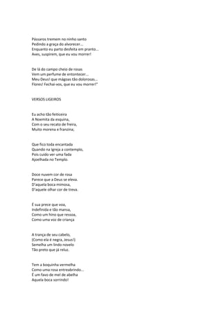Pássaros tremem no ninho santo
Pedindo a graça do alvorecer...
Enquanto eu parto desfeita em pranto...
Aves, suspirem, que eu vou morrer!
De lá do campo cheio de rosas
Vem um perfume de entontecer...
Meu Deus! que mágoas tão dolorosas...
Flores! Fechai-vos, que eu vou morrer!”
VERSOS LIGEIROS
Eu acho tão feiticeira
A Noemita da esquina,
Com o seu recato de freira,
Muito morena e franzina;
Que fico toda encantada
Quando na Igreja a contemplo,
Pois cuido ver uma fada
Ajoelhada no Templo.
Doce nuvem cor de rosa
Parece que a Deus se eleva.
D’aquela boca mimosa,
D’aquele olhar cor de treva.
É sua prece que voa,
Indefinida e tão mansa,
Como um hino que ressoa,
Como uma voz de criança
A trança de seu cabelo,
(Como ela é negra, Jesus!)
Semelha um lindo novelo
Tão preto que já reluz.
Tem a boquinha vermelha
Como uma rosa entreabrindo...
É um favo de mel de abelha
Aquela boca sorrindo!
 