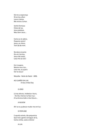 Dá-me a esperança
N’um teu olhar:
Loura criança,
Me ensina a amar.
Sonho formoso
Cheio de luz,
Jesus piedoso,
Meu bom Jesus...
Como eu te adoro,
Pequeno assim!
Jesus, eu choro,
Tem dó de mim.
No doce encanto
De um riso teu,
Jesus tão santo,
Leva-me ao Céu!
Em ti espero,
Mostra-me a luz...
Leva-me, eu quero
Ver-te Jesus!
Macaíba - Noite de Natal - 1896.
AO CLARÃO DA LUA
A meu irmão Eloy
O LÍRIO
Lá nas alturas, modesta e loura,
- Do Céu imenso na face nua -
A lua branca todo o Azul doura...
A NUVEM
Ah! se eu pudesse mudar-me em lua:
O PERFUME
E aquela estrela, tão pequenina
Que mal a gente consegue vê-la,
Como cintila, casta e divina!
A LUA
 