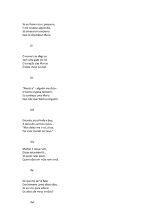 Se eu fosse rapaz, pequena,
E me casasse algum dia,
Só amava uma morena
Que se chamasse Maria.
XI
O nome traz alegrias
Sem uma gota de fel,
O coração das Marias
É todo cheio de mel.
XII
“Mentira” - alguém me dizia -
O nome engana também;
Eu conheço uma Maria
Que não quer bem a ninguém.
XIII
Entanto, ela é linda e boa,
A dona dos sonhos meus...
“Mas deixa-me ir só, á toa,
Por este mundo de Deus.”
XIV
Mulher é coisa ruim,
Dizias esta manhã...
Só pode falar assim
Quem não tem mãe nem irmã.
XV
De que me serve falar
Dos homens como ditos vãos,
Se eu vivo para adorar
Os olhos de meus irmãos?
XVI
 