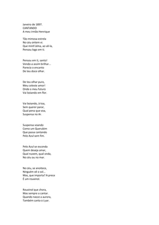 Janeiro de 1897.
CANTANDO
A meu irmão Henrique
Tão mimosa estrela
No céu ontem vi.
Que minh’alma, ao vê-la,
Pensou logo em ti.
Pensou em ti, santo!
Vendo-a assim brilhar...
Parecia o encanto
De teu doce olhar.
De teu olhar puro,
Meu celeste amor!
Onde o meu futuro
Vai boiando em flor.
Vai boiando, à toa,
Sem querer parar,
Qual pena que voa,
Suspensa no Ar.
Suspensa voando
Como um Querubim
Que passa cantando
Pelo Azul sem fim.
Pelo Azul se esconda
Quem deseja amar,
Qual nuvem, qual onda,
No céu ou no mar.
No céu, se anoitece,
Ninguém vê o sol...
Mas, que importa? A prece
É um rouxinol.
Rouxinol que chora,
Mas sempre a cantar.
Quando nasce a aurora,
Também canta o Luar.
 