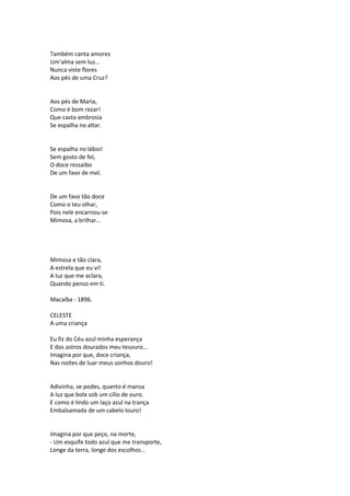 Também canta amores
Um’alma sem luz...
Nunca viste flores
Aos pés de uma Cruz?
Aos pés de Maria,
Como é bom rezar!
Que casta ambrosia
Se espalha no altar.
Se espalha no lábio!
Sem gosto de fel,
O doce ressaibo
De um favo de mel.
De um favo tão doce
Como o teu olhar,
Pois nele encarnou-se
Mimosa, a brilhar...
Mimosa e tão clara,
A estrela que eu vi!
A luz que me aclara,
Quando penso em ti.
Macaíba - 1896.
CELESTE
A uma criança
Eu fiz do Céu azul minha esperança
E dos astros dourados meu tesouro...
Imagina por que, doce criança,
Nas noites de luar meus sonhos douro!
Adivinha, se podes, quanto é mansa
A luz que bola sob um cílio de ouro.
E como é lindo um laço azul na trança
Embalsamada de um cabelo louro!
Imagina por que peço, na morte,
- Um esquife todo azul que me transporte,
Longe da terra, longe dos escolhos...
 