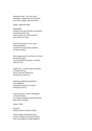 Imagina por que... mas, lírio santo!
Não digas a ninguém que eu amo tanto
A cor de teu cabelo e dos teus olhos!
Jardim - Agosto de 1897.
DESALENTO
Quando o meu pensamento se transporta
A’s praias de além-mar,
Sinto no peito uma tristeza imensa
Que manda-me chorar.
É que vejo morrerem, uma a uma,
Santas aspirações,
E voarem com os pássaros saudosos
As minhas ilusões...
Nunca julguei que a terra fosse um túmulo
De sonhos juvenis,
Sorrindo acreditei que aqui, no mundo,
Podia ser feliz...
Enganei-me: - a tristeza, que me oprime
O coração sem luz...
Como o Sol o derradeiro raio
Nos braços de uma cruz...
A trêmula saudade que entristece
E faz desfalecer;
Essa agonia lenta que me inspira
Desejos de morrer... -
Tudo me diz que a vida é o desengano,
A morte da Ilusão,
E o mundo um grande manto de tristezas
Que enluta o coração.
Jardim - 1893.
AO LUAR
A Maria Fausta e a Mercês Coelho
Astros celestes, docemente louros,
Giram no espaço, em luminoso bando;
Ouve-se ao longe um violão plangente
 