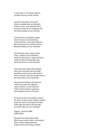 E, mais além, n’um soluçar dolente,
Canções serenas, ao luar voando.
Quanta tristeza pela noite clara!
Quanta saudade pelo azul boiando!
Cuida-se ouvir, n’um dolorido choro,
As preces tristes de um magoado coro
De almas penadas ao luar rezando.
O céu parece uma igrejinha antiga
Que a lua branca vai alumiando...
E essas estrelas, muito além dispersas,
São rosas brancas no Infinito imersas,
Monjas benditas, ao luar chorando.
Os pirilampos, pelas moitas tristes,
Voam, calados e sutis, brilhando...
Lembram descrenças, a bailar sombrias,
Ilusões mortas de esquecidos dias,
Almas de loucos, ao luar passando.
Flocos de nuvens pela Esfera adejam,
Barcos de neve pelo Azul formando...
Semelham preces que se vão da terra,
Almas mimosas, que este mundo encerra,
De criancinhas, ao luar sonhando.
Eles parecem também velas brancas
Soltas, à toa pelo mar vogando...
Leves e tênues, a correr imensas,
Folhas de lírios pelo Ar suspensas,
Aves saudosas, ao luar chorando.
Ai! quem me dera ser também criança!
Ai! quem me dera andar também voando!
Fazer dos astros um barquinho amado,
N’ele vagar por todo o Céu dourado,
As minhas dores ao luar cantando!
Angicos - Junho de 1896.
NUM LEQUE
Na gaze loura d’este leque adeja
Não sei que aroma místico e encantado...
Doce morena! Abençoado seja
O doce aroma de teu leque amado!
 