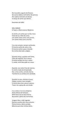 No mausoléu augusto do Oceano
De outros dobres minh’alma não precisa;
Por súplica mortuária só deseja
O soluço do vento que desliza...
Dezembro de 1893.
MEU SONHO
A Yayá e a Maria Leonor Medeiros
Eu tenho um sonho que no Céu mora
Feito de luz e feito de amor,
Um sonho róseo como uma aurora,
Um sonho lindo como uma flor.
E eu vivo sempre, sempre sonhando,
O mesmo sonho de noite e dia,
O mesmo sonho suave e brando
De minha vida toda a alegria.
Quando soluço, quando minh’alma,
Cheia de angústia, fica a chorar.
O sonho amado me traz a calma
E, então, minh’alma põe-se a rezar.
Quando, nas noites frias de inverno,
Eu tenho medo da tempestade,
Ele, o meu sonho, consolo eterno,
Transforma as sombras em claridade.
Quando no seio, choroso e louco,
Palpita, incerto, meu coração...
O sonho doce vem, pouco a pouco,
Trazer-me a graça de uma ilusão.
E eu canto e rio na luz dispersa
Deste dilúvio de fantasias...
Minh’alma voa no Azul imersa
Buscando a pátria das harmonias.
Imagem doce, visão sagrada,
Quimera excelsa dos meus amores,
Pérola branca, delícia amada,
Bálsamo puro das minhas dores;
 