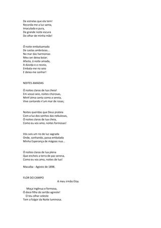 De estrelas que ela tem!
Recorda-me a luz santa,
Imaculada e pura,
Da grande noite escura
Do olhar de minha mãe!
Ó noite embalsamada
De castas ambrósias...
No mar das harmonias
Meu ser deixa boiar.
Afasta, ó noite amada,
A dúvida e o receio,
Embala-me no seio
E deixa-me sonhar!
NOITES AMADAS
Ó noites claras de lua cheia!
Em vosso seio, noites chorosas,
Minh’alma canta como a sereia,
Vive cantando n’um mar de rosas;
Noites queridas que Deus prateia
Com a luz dos sonhos das nebulosas,
Ó noites claras de lua cheia,
Como eu vos amo, noites formosas!
Vós sois um rio de luz sagrada
Onde, sonhando, passa embalada
Minha Esperança de mágoas nua...
Ó noites claras de lua plena
Que encheis a terra de paz serena,
Como eu vos amo, noites de lua!
Macaíba - Agosto de 1898.
FLOR DO CAMPO
A meu irmão Eloy
Moça ingênua e formosa,
Ó doce filha do sertão agreste!
O teu olhar celeste
Tem o fulgor da Noite luminosa.
 