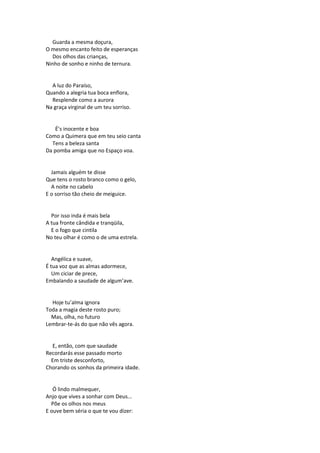 Guarda a mesma doçura,
O mesmo encanto feito de esperanças
Dos olhos das crianças,
Ninho de sonho e ninho de ternura.
A luz do Paraíso,
Quando a alegria tua boca enflora,
Resplende como a aurora
Na graça virginal de um teu sorriso.
É’s inocente e boa
Como a Quimera que em teu seio canta
Tens a beleza santa
Da pomba amiga que no Espaço voa.
Jamais alguém te disse
Que tens o rosto branco como o gelo,
A noite no cabelo
E o sorriso tão cheio de meiguice.
Por isso inda é mais bela
A tua fronte cândida e tranqüila,
E o fogo que cintila
No teu olhar é como o de uma estrela.
Angélica e suave,
É tua voz que as almas adormece,
Um ciciar de prece,
Embalando a saudade de algum’ave.
Hoje tu’alma ignora
Toda a magia deste rosto puro;
Mas, olha, no futuro
Lembrar-te-ás do que não vês agora.
E, então, com que saudade
Recordarás esse passado morto
Em triste desconforto,
Chorando os sonhos da primeira idade.
Ó lindo malmequer,
Anjo que vives a sonhar com Deus...
Põe os olhos nos meus
E ouve bem séria o que te vou dizer:
 