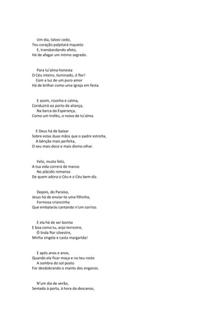 Um dia, talvez cedo,
Teu coração palpitará inquieto
E, transbordando afeto,
Há de afagar um íntimo segredo.
Para tu’alma honesta
O Céu inteiro, iluminado, ó flor!
Com a luz de um puro amor
Há de brilhar como uma Igreja em festa.
E assim, risonha e calma,
Conduzirá ao porto da aliança,
Na barca da Esperança,
Como um troféu, o noivo de tu’alma.
E Deus há de baixar
Sobre estas duas mãos que o padre estreita,
A bênção mais perfeita,
O seu mais doce e mais divino olhar.
Feliz, muito feliz,
A tua vida correrá de manso
No plácido remanso
De quem adora o Céu e o Céu bem-diz.
Depois, do Paraíso,
Jesus há de enviar-te uma filhinha,
Formosa criancinha
Que embalarás cantando n’um sorriso.
E ela há de ser bonita
E boa como tu, anjo terrestre,
Ó linda flor silvestre,
Minha singela e casta margarida!
E após anos e anos,
Quando ela ficar moça e no teu rosto
A sombra do sol posto
For desdobrando o manto dos enganos.
N’um dia de verão,
Sentado à porta, à hora do descanso,
 