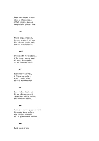Lá vai uma mãe em prantos
Atrás da filha querida...
Ah! ela não sabe quantos
Desgostos lhe guarda a vida!
XVII
Morrer pequenina ainda,
Levando as asas de um véu,
Não vale mais que ser linda
Como as estrelas do Céu?
XVIII
Brancos estão meus cabelos...
Ó dor, onde é que me levas?
Ai! noites de pesadelos,
Ai! dias cheios de trevas!
XIX
Nas noites de lua cheia,
O Céu parece sonhar...
A Lua é como a sereia
Boiando dentro do Mar.
XX
Eu quero bem às crianças
Porque não sabem mentir;
São pombas lindas e mansas,
Passam na vida a sorrir.
XXI
Quando eu morrer, quero um manto
Como o de Nossa Senhora,
Que seja feito do pranto
Do Céu quando nasce a aurora.
XXII
Eu só adoro na terra
 