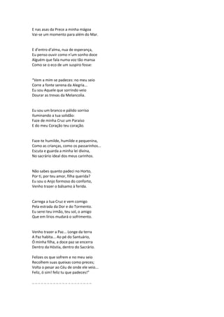 E nas asas da Prece a minha mágoa
Vai-se um momento para além do Mar.
E d’entro d’alma, nua de esperança,
Eu penso ouvir como n’um sonho doce
Alguém que fala numa voz tão mansa
Como se o eco de um suspiro fosse:
“Vem a mim se padeces: no meu seio
Corre a fonte serena da Alegria...
Eu sou Aquele que sorrindo veio
Dourar as trevas da Melancolia.
Eu sou um branco e pálido sorriso
Iluminando a tua solidão:
Faze de minha Cruz um Paraíso
E do meu Coração teu coração.
Faze-te humilde, humilde e pequenina,
Como as crianças, como os passarinhos...
Escuta e guarda a minha lei divina,
No sacrário ideal dos meus carinhos.
Não sabes quanto padeci no Horto,
Por ti, por teu amor, filha querida?
Eu sou o Anjo formoso do conforto,
Venho trazer o bálsamo à ferida.
Carrega a tua Cruz e vem comigo
Pela estrada da Dor e do Tormento.
Eu serei teu irmão, teu sol, o amigo
Que em lírios mudará o sofrimento.
Venho trazer a Paz... Longe da terra
A Paz habita... Ao pé do Santuário,
Ó minha filha, a doce paz se encerra
Dentro da Hóstia, dentro do Sacrário.
Felizes os que sofrem e no meu seio
Recolhem suas queixas como preces;
Volta o pesar ao Céu de onde ele veio...
Feliz, ó sim! feliz tu que padeces!”
.. .. .. .. .. .. .. .. .. .. .. .. .. .. .. .. .. .. .. ..
 