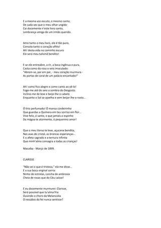 E a mesma voz escuto, o mesmo canto,
De cada vez que o meu olhar ungido
Cai docemente n’este livro santo,
Lembrança amiga de um irmão querido.
Amo tanto o meu livro, ele é tão puro,
Consola tanto o coração aflito!
Ah! desta vida no caminho escuro
Ele será meu talismã bendito!
E se ele entreabre, a rir, a boca ingênua e pura,
Casta como da rosa o seio imaculado:
“Abrem-se, par em par, - meu coração murmura -
As portas de coral de um palácio encantado!”
Ah! como fico alegre e como canto ao vê-lo!
Foge-me até do seio a sombra do Desgosto.
Inclino-me de leve e beijo-lhe o cabelo
Enquanto o Sol se ajoelha e vem beijar-lhe o rosto...
Ó lírio perfumado! Ó manso cordeirinho
Que guardas a Quimera em teu sorriso em flor...
Vive feliz, ó santo, e que jamais o espinho
Da mágoa te atormente, ó pequenino amor!
Que o meu Verso te leve, açucena bendita,
Nas asas de cristal, as brancas esperanças...
E o afeto sagrado e a ternura infinita
Que minh’alma consagra a todas as crianças!
Macaíba - Março de 1899.
CLARISSE
“Não sei o que é tristeza,” ela me disse...
E a sua boca virginal sorria:
Ninho de estrelas, concha de ambrosia
Cheia de rosas que do Céu caísse!
E eu docemente murmurei: Clarisse,
Será possível que tu’alma fria
Ouvindo o choro da Melancolia
O ressábio do fel nunca sentisse?
 