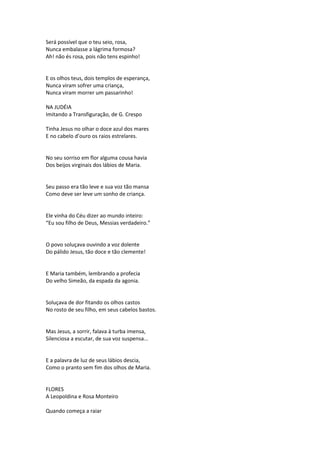 Será possível que o teu seio, rosa,
Nunca embalasse a lágrima formosa?
Ah! não és rosa, pois não tens espinho!
E os olhos teus, dois templos de esperança,
Nunca viram sofrer uma criança,
Nunca viram morrer um passarinho!
NA JUDÉIA
Imitando a Transfiguração, de G. Crespo
Tinha Jesus no olhar o doce azul dos mares
E no cabelo d’ouro os raios estrelares.
No seu sorriso em flor alguma cousa havia
Dos beijos virginais dos lábios de Maria.
Seu passo era tão leve e sua voz tão mansa
Como deve ser leve um sonho de criança.
Ele vinha do Céu dizer ao mundo inteiro:
“Eu sou filho de Deus, Messias verdadeiro.”
O povo soluçava ouvindo a voz dolente
Do pálido Jesus, tão doce e tão clemente!
E Maria também, lembrando a profecia
Do velho Simeão, da espada da agonia.
Soluçava de dor fitando os olhos castos
No rosto de seu filho, em seus cabelos bastos.
Mas Jesus, a sorrir, falava à turba imensa,
Silenciosa a escutar, de sua voz suspensa...
E a palavra de luz de seus lábios descia,
Como o pranto sem fim dos olhos de Maria.
FLORES
A Leopoldina e Rosa Monteiro
Quando começa a raiar
 