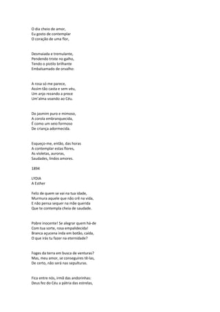 O dia cheio de amor,
Eu gosto de contemplar
O coração de uma flor,
Desmaiada e tremulante,
Pendendo triste no galho,
Tendo o pistilo brilhante
Embalsamado de orvalho:
A rosa só me parece,
Assim tão casta e sem véu,
Um anjo rezando a prece
Um’alma voando ao Céu.
Do jasmim puro e mimoso,
A corola embranquecida,
É como um seio formoso
De criança adormecida.
Esqueço-me, então, das horas
A contemplar estas flores,
As violetas, auroras,
Saudades, lindos amores.
1894
LYDIA
A Esther
Feliz de quem se vai na tua idade,
Murmura aquele que não crê na vida,
E não pensa sequer na mãe querida
Que te contempla cheia de saudade.
Pobre inocente! Se alegrar quem há-de
Com tua sorte, rosa empalidecida!
Branca açucena inda em botão, caída,
O que irás tu fazer na eternidade?
Foges da terra em busca de venturas?
Mas, meu amor, se conseguires tê-las,
De certo, não será nas sepulturas.
Fica entre nós, irmã das andorinhas:
Deus fez do Céu a pátria das estrelas,
 