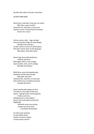 Do olhar das mães o Céu das criancinhas.
AO MEU BOM ANJO
Dizem que a vida não é mais que um sonho,
Meu Deus, quero sonhar!
Empresta-me, anjo bom, as tuas asas,
Guarda no seio a minha fronte em brasas,
Ensina-me a rezar!
Vamos, vamos, além... foge comigo!
Procuremos bem longe um doce abrigo,
Na pátria dos arcanjos...
A vida é sonho e como um sonho passa...
Pois bem! vamos viver no Céu da graça,
Meu Deus, como dois anjos!
Quero fugir do mundo tenebroso,
Labirinto de dores...
Mensageiro divino, vem comigo,
Quero sonhar, viver, sorrir contigo,
No Éden há só flores!
Minh’alma, casta rola abandonada,
Desfalece sozinha pela estrada,
Não pode mais voar...
Empresta-lhe, anjo bom, as tuas asas:
Sinto estalar-me o coração em brasas,
Cansado de chorar.
Assim voando pelo espaço em fora
E vendo-te a meu lado a toda hora,
Quero - fugindo d’este mundo agreste,
Unida ao seio teu,
Embalada por ti, anjo celeste! -
Buscar meu ninho pelo azul do Céu!
ANGELINA
Brilhante como uma estrela,
criança e já numa cova!
J. Eustachio de Azevedo.
Ter doze anos somente
E nesta idade sofrer!
Sonhar um porvir ridente
E nesta aurora morrer!
 
