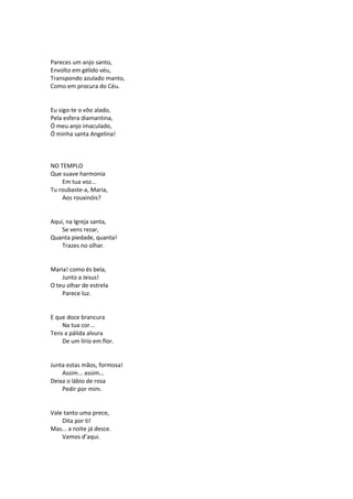 Pareces um anjo santo,
Envolto em gélido véu,
Transpondo azulado manto,
Como em procura do Céu.
Eu sigo-te o vôo alado,
Pela esfera diamantina,
Ó meu anjo imaculado,
Ó minha santa Angelina!
NO TEMPLO
Que suave harmonia
Em tua voz...
Tu roubaste-a, Maria,
Aos rouxinóis?
Aqui, na Igreja santa,
Se vens rezar,
Quanta piedade, quanta!
Trazes no olhar.
Maria! como és bela,
Junto a Jesus!
O teu olhar de estrela
Parece luz.
E que doce brancura
Na tua cor...
Tens a pálida alvura
De um lírio em flor.
Junta estas mãos, formosa!
Assim... assim...
Deixa o lábio de rosa
Pedir por mim.
Vale tanto uma prece,
Dita por ti!
Mas... a noite já desce.
Vamos d’aqui.
 