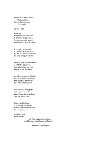 Olha que eu tenho medo
Da escuridão...
Vamos: termina cedo
Tua oração.
Jardim - 1895
RENATO
Um menino interessante
É o Renato de Carminha...
Um querubim tão galante
Cuidei que à terra não vinha.
E como lhe assenta bem
A roupinha azul que veste...
Dá-lhe os ares de quem vem
De uma paragem celeste.
Quando ele passa, tão lindo!
À tardinha, a passear,
Todos lhe falam sorrindo
Com vontade de o beijar.
As mães o chamam: filhinho!
As moças dizem: meu bem!
Mas o capeta do anjinho
Não olha para ninguém.
Como ele fica engraçado
- O pequenino taful -
Com o boné, posto ao lado,
Todo de veludo azul.
O seu cabelito louro
A se escapar do chapéu,
Parece uma nuvem de ouro
Querendo cair do céu.
Angicos - 1896
NUNCA MAIS
... II n’est plus dans mon coeur
Une fibre que n’ait résonné sa Douleur.
LAMARTINE - Harmonics.
 