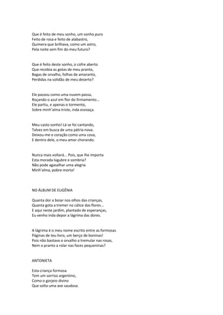 Que é feito de meu sonho, um sonho puro
Feito de rosa e feito de alabastro,
Quimera que brilhava, como um astro,
Pela noite sem fim do meu futuro?
Que é feito deste sonho, o cofre aberto
Que recebia as gotas de meu pranto,
Bagas de orvalho, folhas de amaranto,
Perdidas na solidão de meu deserto?
Ele passou como uma nuvem passa,
Roçando o azul em flor do firmamento...
Ele partiu, e apenas o tormento,
Sobre minh’alma triste, inda esvoaça.
Meu casto sonho! Lá se foi cantando,
Talvez em busca de uma pátria nova.
Deixou-me o coração como uma cova,
E dentro dele, o meu amor chorando.
Nunca mais voltará... Pois, que lhe importa
Esta morada lúgubre e sombria?
Não pode agasalhar uma alegria
Minh’alma, pobre morta!
NO ÁLBUM DE EUGÊNIA
Quanta dor a boiar nos olhos das crianças,
Quanta gota a tremer no cálice das flores...
E aqui neste jardim, plantado de esperanças,
Eu venho inda depor a lágrima das dores.
A lágrima é o meu nome escrito entre as formosas
Páginas de teu livro, um berço de boninas!
Pois não bastava o orvalho a tremular nas rosas,
Nem o pranto a rolar nas faces pequeninas?
ANTONIETA
Esta criança formosa
Tem um sorriso argentino,
Como o gorjeio divino
Que solta uma ave saudosa.
 