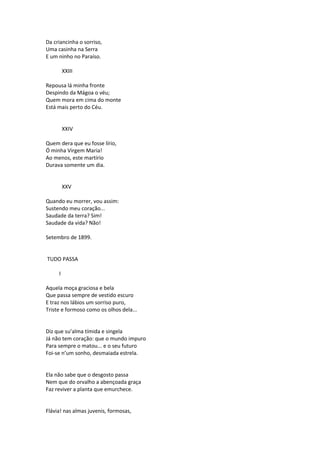 Da criancinha o sorriso,
Uma casinha na Serra
E um ninho no Paraíso.
XXIII
Repousa lá minha fronte
Despindo da Mágoa o véu;
Quem mora em cima do monte
Está mais perto do Céu.
XXIV
Quem dera que eu fosse lírio,
Ó minha Virgem Maria!
Ao menos, este martírio
Durava somente um dia.
XXV
Quando eu morrer, vou assim:
Sustendo meu coração...
Saudade da terra? Sim!
Saudade da vida? Não!
Setembro de 1899.
TUDO PASSA
I
Aquela moça graciosa e bela
Que passa sempre de vestido escuro
E traz nos lábios um sorriso puro,
Triste e formoso como os olhos dela...
Diz que su’alma tímida e singela
Já não tem coração: que o mundo impuro
Para sempre o matou... e o seu futuro
Foi-se n’um sonho, desmaiada estrela.
Ela não sabe que o desgosto passa
Nem que do orvalho a abençoada graça
Faz reviver a planta que emurchece.
Flávia! nas almas juvenis, formosas,
 