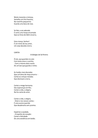 Muito inocente e mimosa,
Semelha um lírio franzino,
No rostinho pequenino
Guarda uma boca de rosa.
Se fala, a voz adorada
É como uma harpa encantada
Que os hinos de Além encerra,
Esta criança, Senhor!
É um mimo de teu amor,
Um anjo descido à terra.
CANTAI
A Edwiges de Sá Pereira
Ó vós, que guardais no seio
Com tanto amor e carinho,
- Com o mesmo doce receio
De um’ave que guarda o ninho:
As ilusões mais douradas
Que um’alma de moça encerra: -
Cantai as crenças nevadas
Que divinizam a terra;
Cantai a meiga harmonia
Das esperanças em flor,
Cantai a vida, a alegria,
Na lira santa do amor.
Cantai a vida, a alegria,
- Dizei-o nos vossos cantos -
É uma aurora querida
Que desabrocha sem prantos.
Expatriai a saudade,
- O espinho do coração -
Cantai a felicidade
De uma existência em botão.
 