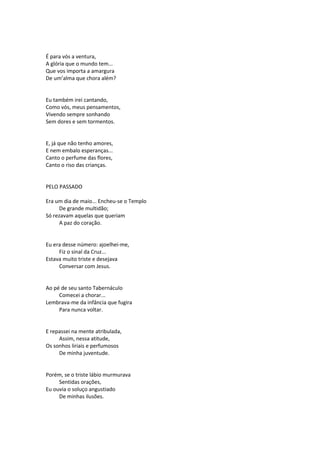 É para vós a ventura,
A glória que o mundo tem...
Que vos importa a amargura
De um’alma que chora além?
Eu também irei cantando,
Como vós, meus pensamentos,
Vivendo sempre sonhando
Sem dores e sem tormentos.
E, já que não tenho amores,
E nem embalo esperanças...
Canto o perfume das flores,
Canto o riso das crianças.
PELO PASSADO
Era um dia de maio... Encheu-se o Templo
De grande multidão;
Só rezavam aquelas que queriam
A paz do coração.
Eu era desse número: ajoelhei-me,
Fiz o sinal da Cruz...
Estava muito triste e desejava
Conversar com Jesus.
Ao pé de seu santo Tabernáculo
Comecei a chorar...
Lembrava-me da infância que fugira
Para nunca voltar.
E repassei na mente atribulada,
Assim, nessa atitude,
Os sonhos liriais e perfumosos
De minha juventude.
Porém, se o triste lábio murmurava
Sentidas orações,
Eu ouvia o soluço angustiado
De minhas ilusões.
 