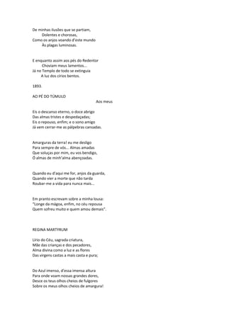 De minhas ilusões que se partiam,
Dolentes e chorosas,
Como os anjos voando d’este mundo
Às plagas luminosas.
E enquanto assim aos pés do Redentor
Choviam meus lamentos...
Já no Templo de todo se extinguia
A luz dos círios bentos.
1893.
AO PÉ DO TÚMULO
Aos meus
Eis o descanso eterno, o doce abrigo
Das almas tristes e despedaçadas;
Eis o repouso, enfim; e o sono amigo
Já vem cerrar-me as pálpebras cansadas.
Amarguras da terra! eu me desligo
Para sempre de vós... Almas amadas
Que soluças por mim, eu vos bendigo,
Ó almas de minh’alma abençoadas.
Quando eu d’aqui me for, anjos da guarda,
Quando vier a morte que não tarda
Roubar-me a vida para nunca mais...
Em pranto escrevam sobre a minha lousa:
“Longe da mágoa, enfim, no céu repousa
Quem sofreu muito e quem amou demais”.
REGINA MARTYRUM
Lírio do Céu, sagrada criatura,
Mãe das crianças e dos pecadores,
Alma divina como a luz e as flores
Das virgens castas a mais casta e pura;
Do Azul imenso, d’essa imensa altura
Para onde voam nossas grandes dores,
Desce os teus olhos cheios de fulgores
Sobre os meus olhos cheios de amargura!
 