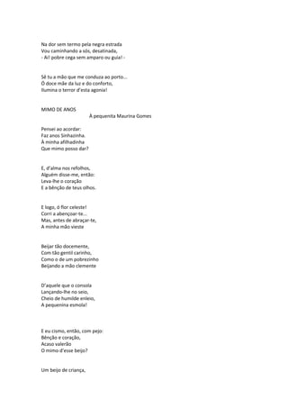 Na dor sem termo pela negra estrada
Vou caminhando a sós, desatinada,
- Ai! pobre cega sem amparo ou guia! -
Sê tu a mão que me conduza ao porto...
Ó doce mãe da luz e do conforto,
Ilumina o terror d’esta agonia!
MIMO DE ANOS
À pequenita Maurina Gomes
Pensei ao acordar:
Faz anos Sinhazinha.
À minha afilhadinha
Que mimo posso dar?
E, d’alma nos refolhos,
Alguém disse-me, então:
Leva-lhe o coração
E a bênção de teus olhos.
E logo, ó flor celeste!
Corri a abençoar-te...
Mas, antes de abraçar-te,
A minha mão vieste
Beijar tão docemente,
Com tão gentil carinho,
Como o de um pobrezinho
Beijando a mão clemente
D’aquele que o consola
Lançando-lhe no seio,
Cheio de humilde enleio,
A pequenina esmola!
E eu cismo, então, com pejo:
Bênção e coração,
Acaso valerão
O mimo d’esse beijo?
Um beijo de criança,
 