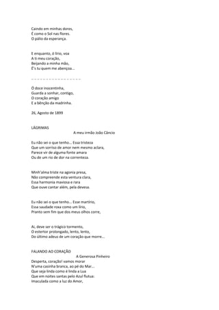 Caindo em minhas dores,
É como o Sol nas flores.
O pálio da esperança.
E enquanto, ó lírio, voa
A ti meu coração,
Beijando a minha mão,
É’s tu quem me abençoa...
.. .. .. .. .. .. .. .. .. .. .. .. .. .. .. .. ..
Ó doce inocentinha,
Guarda a sonhar, contigo,
O coração amigo
E a bênção da madrinha.
26, Agosto de 1899
LÁGRIMAS
A meu irmão João Câncio
Eu não sei o que tenho... Essa tristeza
Que um sorriso de amor nem mesmo aclara,
Parece vir de alguma fonte amara
Ou de um rio de dor na correnteza.
Minh’alma triste na agonia presa,
Não compreende esta ventura clara,
Essa harmonia maviosa e rara
Que ouve cantar além, pela devesa.
Eu não sei o que tenho... Esse martírio,
Essa saudade roxa como um lírio,
Pranto sem fim que dos meus olhos corre,
Ai, deve ser o trágico tormento,
O estertor prolongado, lento, lento,
Do último adeus de um coração que morre...
FALANDO AO CORAÇÃO
A Generosa Pinheiro
Desperta, coração! vamos morar
N’uma casinha branca, ao pé do Mar...
Que seja linda como é linda a Lua
Que em noites santas pelo Azul flutua:
Imaculada como a luz do Amor,
 
