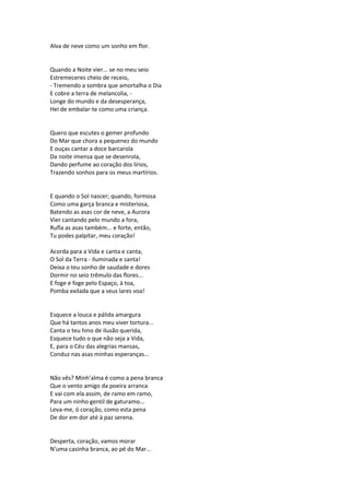 Alva de neve como um sonho em flor.
Quando a Noite vier... se no meu seio
Estremeceres cheio de receio,
- Tremendo a sombra que amortalha o Dia
E cobre a terra de melancolia, -
Longe do mundo e da desesperança,
Hei de embalar-te como uma criança.
Quero que escutes o gemer profundo
Do Mar que chora a pequenez do mundo
E ouças cantar a doce barcarola
Da noite imensa que se desenrola,
Dando perfume ao coração dos lírios,
Trazendo sonhos para os meus martírios.
E quando o Sol nascer; quando, formosa
Como uma garça branca e misteriosa,
Batendo as asas cor de neve, a Aurora
Vier cantando pelo mundo a fora,
Rufla as asas também... e forte, então,
Tu podes palpitar, meu coração!
Acorda para a Vida e canta e canta,
O Sol da Terra - iluminada e santa!
Deixa o teu sonho de saudade e dores
Dormir no seio trêmulo das flores...
E foge e foge pelo Espaço, à toa,
Pomba exilada que a seus lares voa!
Esquece a louca e pálida amargura
Que há tantos anos meu viver tortura...
Canta o teu hino de ilusão querida,
Esquece tudo o que não seja a Vida,
E, para o Céu das alegrias mansas,
Conduz nas asas minhas esperanças...
Não vês? Minh’alma é como a pena branca
Que o vento amigo da poeira arranca
E vai com ela assim, de ramo em ramo,
Para um ninho gentil de gaturamo...
Leva-me, ó coração, como esta pena
De dor em dor até à paz serena.
Desperta, coração, vamos morar
N’uma casinha branca, ao pé do Mar...
 