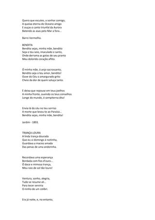 Quero que escutes, a sonhar comigo,
A queixa eterna do Oceano amigo
E ouças o canto triunfal da Aurora
Batendo as asas pelo Mar a fora...
Barro Vermelho.
BENDITA
Bendita sejas, minha mãe, bendito
Seja o teu seio, imaculado e santo,
Onde derrama as gotas de seu pranto
Meu dolorido coração aflito.
Ó minha mãe, ó anjo sacrossanto,
Bendito seja o teu amor, bendito!
Ouve do Céu o amargurado grito
Cheio da dor de quem soluça tanto.
E deixa que repouse em teus joelhos
A minha fronte, ouvindo os teus conselhos
Longe do mundo, ó sempiterna dita!
Envia lá do céu no teu sorriso
A morte que levou-te ao Paraíso...
Bendita sejas, minha mãe, bendita!
Jardim - 1893.
TRANÇA LOURA
A linda trança dourada
Que eu vi domingo à noitinha,
Guardava a maciez amada
Das penas de uma andorinha.
Recordava uma esperança
Bordada com fios d’ouro...
Ó doce e mimosa trança,
Meu raio de sol tão louro!
Ventura, sonho, alegria,
Tudo se resume ali...
Para tecer serviria
O ninho de um colibri.
Era já noite, e, no entanto,
 
