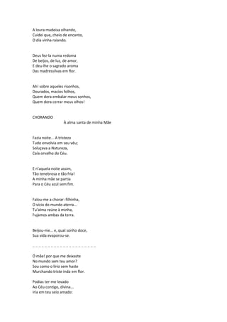 A loura madeixa olhando,
Cuidei que, cheio de encanto,
O dia vinha raiando.
Deus fez-la numa redoma
De beijos, de luz, de amor,
E deu-lhe o sagrado aroma
Das madressilvas em flor.
Ah! sobre aqueles risonhos,
Dourados, macios folhos,
Quem dera embalar meus sonhos,
Quem dera cerrar meus olhos!
CHORANDO
À alma santa de minha Mãe
Fazia noite... A tristeza
Tudo envolvia em seu véu;
Soluçava a Natureza,
Caía orvalho do Céu.
E n’aquela noite assim,
Tão tenebrosa e tão fria!
A minha mãe se partia
Para o Céu azul sem fim.
Falou-me a chorar: filhinha,
O vício do mundo aterra...
Tu’alma reúne à minha,
Fujamos ambas da terra.
Beijou-me... e, qual sonho doce,
Sua vida evaporou-se.
.. .. .. .. .. .. .. .. .. .. .. .. .. .. .. .. .. .. .. .. ..
Ó mãe! por que me deixaste
No mundo sem teu amor?
Sou como o lírio sem haste
Murchando triste inda em flor.
Podias ter-me levado
Ao Céu contigo, divina...
Iria em teu seio amado:
 