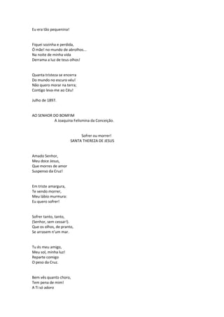 Eu era tão pequenina!
Fiquei sozinha e perdida,
Ó mãe! no mundo de abrolhos...
Na noite de minha vida
Derrama a luz de teus olhos!
Quanta tristeza se encerra
Do mundo no escuro véu!
Não quero morar na terra;
Contigo leva-me ao Céu!
Julho de 1897.
AO SENHOR DO BOMFIM
A Joaquina Felismina da Conceição.
Sofrer ou morrer!
SANTA THEREZA DE JESUS
Amado Senhor,
Meu doce Jesus,
Que morres de amor
Suspenso da Cruz!
Em triste amargura,
Te vendo morrer,
Meu lábio murmura:
Eu quero sofrer!
Sofrer tanto, tanto,
(Senhor, sem cessar!).
Que os olhos, de pranto,
Se arrasem n’um mar.
Tu és meu amigo,
Meu sol, minha luz!
Reparte comigo
O peso da Cruz.
Bem vês quanto choro,
Tem pena de mim!
A Ti só adoro
 