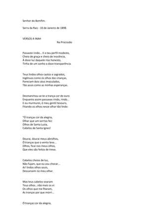 Senhor do Bomfim.
Serra da Raiz - 10 de Janeiro de 1898.
VERSOS A INAH
Na Procissão
Passaste rindo... E o teu perfil modesto,
Cheio de graça e cheio de inocência,
À doce luz daquele riso honesto,
Tinha de um sonho a doce transparência.
Teus lindos olhos castos e sagrados,
Ingênuos como os olhos das crianças,
Pareciam dois céus imaculados,
Tão azuis como as minhas esperanças.
Desmanchou-se-te a trança cor de ouro
Enquanto assim passavas rindo, rindo...
E eu murmurei, ó meu gentil tesouro,
Fitando os olhos nesse olhar tão lindo:
“Ó tranças cor da alegria,
Olhar que um sorriso fez:
Olhos de Santa Luzia,
Cabelos de Santa Ignez!
Dourai, dourai meus abrolhos,
Ó tranças que o vento leva...
Olhos, ficai nos meus olhos,
Que eles são feitos de treva.
Cabelos cheios de luz,
Não fujam, que eu vou chorar...
Ai! lindos olhos azuis,
Descansem no meu olhar.
Mas teus cabelos voaram
Teus olhos...não mais os vi:
Os olhos que me fitaram,
As tranças por que morri...
Ó tranças cor da alegria,
 
