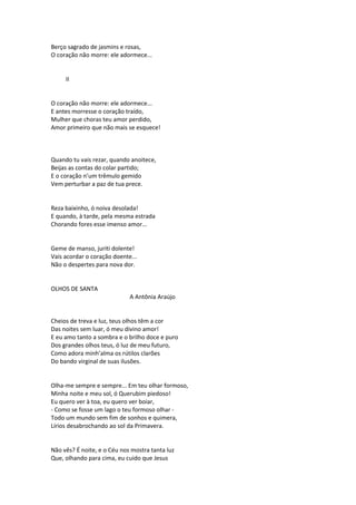 Berço sagrado de jasmins e rosas,
O coração não morre: ele adormece...
II
O coração não morre: ele adormece...
E antes morresse o coração traído,
Mulher que choras teu amor perdido,
Amor primeiro que não mais se esquece!
Quando tu vais rezar, quando anoitece,
Beijas as contas do colar partido;
E o coração n’um trêmulo gemido
Vem perturbar a paz de tua prece.
Reza baixinho, ó noiva desolada!
E quando, à tarde, pela mesma estrada
Chorando fores esse imenso amor...
Geme de manso, juriti dolente!
Vais acordar o coração doente...
Não o despertes para nova dor.
OLHOS DE SANTA
A Antônia Araújo
Cheios de treva e luz, teus olhos têm a cor
Das noites sem luar, ó meu divino amor!
E eu amo tanto a sombra e o brilho doce e puro
Dos grandes olhos teus, ó luz de meu futuro,
Como adora minh’alma os rútilos clarões
Do bando virginal de suas ilusões.
Olha-me sempre e sempre... Em teu olhar formoso,
Minha noite e meu sol, ó Querubim piedoso!
Eu quero ver à toa, eu quero ver boiar,
- Como se fosse um lago o teu formoso olhar -
Todo um mundo sem fim de sonhos e quimera,
Lírios desabrochando ao sol da Primavera.
Não vês? É noite, e o Céu nos mostra tanta luz
Que, olhando para cima, eu cuido que Jesus
 