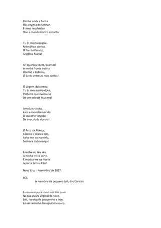 Rainha casta e Santa
Das virgens do Senhor,
Eterno resplendor
Que o mundo inteiro encanta.
Tu és minha alegria.
Meu único sorriso,
Ó flor do Paraíso,
Angélica Maria!
Ai! quantas vezes, quantas!
A minha fronte inclina
Orando a ti divina,
Ó Santa entre as mais santas!
Ó virgem tão serena!
Tu és meu sonho doce,
Perfume que evolou-se
De um seio de Açucena!
Amada criatura,
Lança-me estremecido
O teu olhar ungido
De imaculada doçura!
Ó Arco da Aliança,
Celeste e branco lírio,
Salva-me do martírio,
Senhora da bonança!
Envolve no teu véu
A minha triste sorte,
E mostra-me na morte
A porta de teu Céu!
Nova Cruz - Novembro de 1897.
LOLI
À memória da pequena Loli, das Carícias
Formosa e pura como um lírio puro
Na sua alvura virginal de neve,
Loli, no esquife pequenino e leve,
Lá vai caminho do sepulcro escuro.
 