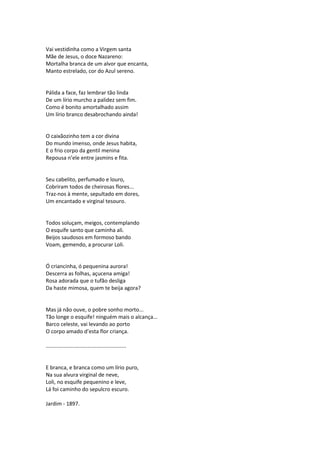 Vai vestidinha como a Virgem santa
Mãe de Jesus, o doce Nazareno:
Mortalha branca de um alvor que encanta,
Manto estrelado, cor do Azul sereno.
Pálida a face, faz lembrar tão linda
De um lírio murcho a palidez sem fim.
Como é bonito amortalhado assim
Um lírio branco desabrochando ainda!
O caixãozinho tem a cor divina
Do mundo imenso, onde Jesus habita,
E o frio corpo da gentil menina
Repousa n’ele entre jasmins e fita.
Seu cabelito, perfumado e louro,
Cobriram todos de cheirosas flores...
Traz-nos à mente, sepultado em dores,
Um encantado e virginal tesouro.
Todos soluçam, meigos, contemplando
O esquife santo que caminha ali.
Beijos saudosos em formoso bando
Voam, gemendo, a procurar Loli.
Ó criancinha, ó pequenina aurora!
Descerra as folhas, açucena amiga!
Rosa adorada que o tufão desliga
Da haste mimosa, quem te beija agora?
Mas já não ouve, o pobre sonho morto...
Tão longe o esquife! ninguém mais o alcança...
Barco celeste, vai levando ao porto
O corpo amado d’esta flor criança.
......................................................
E branca, e branca como um lírio puro,
Na sua alvura virginal de neve,
Loli, no esquife pequenino e leve,
Lá foi caminho do sepulcro escuro.
Jardim - 1897.
 