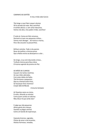CAMINHO DO SERTÃO
A meu irmão João Cancio
Tão longe a casa! Nem sequer alcanço
Vê-la através da mata. Nos caminhos
A sombra desce; e, sem achar descanso,
Vamos nós dois, meu pobre irmão, sozinhos!
É noite já. Como em feliz remanso,
Dormem as aves nos pequenos ninhos...
Vamos mais devagar... de manso e manso,
Para não assustar os passarinhos.
Brilham estrelas. Todo o céu parece
Rezar de joelhos a chorosa prece
Que a Noite ensina ao desespero e a dor...
Ao longe, a Lua vem dourando a treva...
Turíbulo imenso para Deus eleva
O incenso agreste da jurema em flor.
AS MÃOS DE CLARISSE
Causam-me tantos martírios
As tuas mãos adoradas,
Com estes dedos de fadas,
Tão formosos e pequenos...
Que eu chamaria dois lírios,
Se houvesse lírios morenos!
O QUE SÃO ESTRELAS
A Jesuina Sampaio
Ai! Quantas vezes eu cismo,
À noite, olhando as estrelas.
Como quem sonda um abismo:
Meu Deus! O que serão elas?
E julgo que são pequenas
Almas gentis de crianças,
Voando as plagas serenas
Como um bando de esperanças.
Caçoulas brancas, sagradas,
Cheias de amor e de encantos,
Hóstias formosas, nevadas,
 