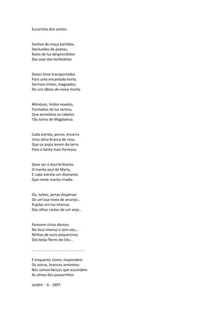 Eucaristia dos santos.
Sonhos de moça partidos,
Desilusões de poetas,
Raios de luz desprendidos
Das asas das borboletas.
Doces lírios transportados
Para uma encantada horta.
Sorrisos tristes, magoados,
De uns lábios de noiva morta.
Mimosos, lindos novelos,
Formados da luz serena,
Que aureolava os cabelos
Tão loiros de Magdalena.
Cada estrela, penso, encerra
Uma alma branca de rosa,
Que os anjos levam da terra
Para a Santa mais formosa.
Deve ser o Azul brilhante.
O manto azul de Maria,
E cada estrela um diamante
Que neste manto irradia.
Ou, talvez, penas dispersas
De um’asa nívea de arcanjo...
Pupilas em luz imersas
Dos olhos castos de um anjo...
Parecem círios divinos
No Azul imenso e sem véu...
Ninhos de ouro pequeninos
Dos beija-flores do Céu...
.. .. .. .. .. .. .. .. .. .. .. .. .. .. .. .. .. ..
E enquanto cismo, respondem
Os astros, brancos arminhos:
Nós somos berços que escondem
As almas dos passarinhos
Jardim - 6 - 1897
 
