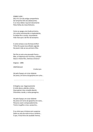 POBRE FLOR !
Deu-m’a um dia antiga companheira
De tempinho feliz de adolescente;
E os meus lábios roçaram docemente
Pelas folhas da nívea feiticeira.
Como se apaga uma ilusão primeira,
Um sonho estremecido e resplendente,
Eu beijei-lhe a corola, rescendente
Inda mais que a da flor da laranjeira.
E como amava o seu formoso brilho!
Tinha-lhe quase essa afeição sagrada
Da jovem mãe ao seu primeiro filho.
Dei-lhe no seio uma pousada franca...
Mas, ai! depressa ela murchou, coitada!
Doce e mísera flor, cheirosa e branca!
Angicos - 1896
CREPÚSCULO
A Julia Lyra
Há pelo Espaço um ciciar dolente
De prece, em torno da Igrejinha em ruína...
.. .. .. .. .. .. .. .. .. .. .. .. .. .. .. .. .. .. .. .. .. .. .. ..
O Angelus soa. Vagarosamente
A noite desce, plácida e divina.
Ouço gemer meu coração doente
Chorando a tarde, a noiva peregrina.
Há pelo Espaço um ciciar dolente
De prece em torno da Igrejinha em ruína...
Pássaros voam compassadamente;
Treme no galho a rosa purpurina...
E eu sinto que a tristeza vem suspensa
Sobre as asas da noite erma e sombria...
E que, n’essa hora de saudade imensa,
 